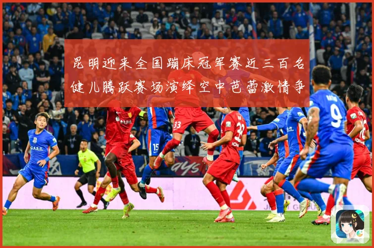 昆明迎来全国蹦床冠军赛近三百名健儿腾跃赛场演绎空中芭蕾激情争成长观察-深度解析