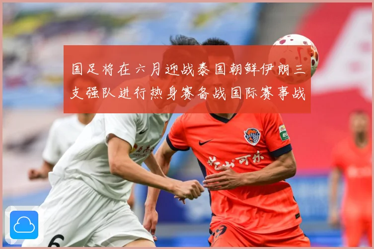 国足将在六月迎战泰国朝鲜伊朗三支强队进行热身赛备战国际赛事战术观察-深度解析