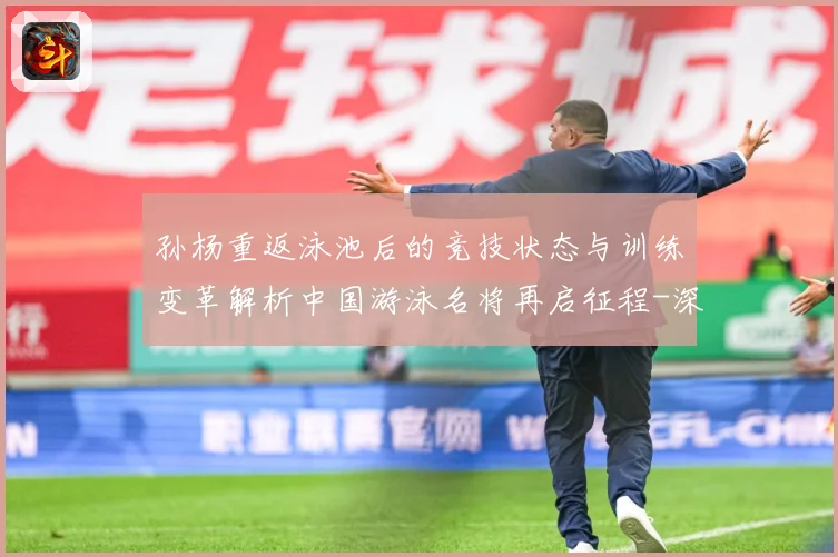 孙杨重返泳池后的竞技状态与训练变革解析中国游泳名将再启征程-深度解析