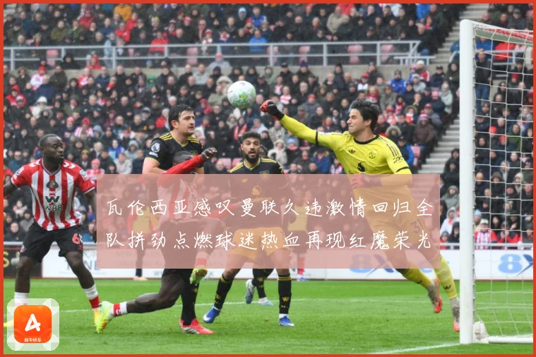 瓦伦西亚感叹曼联久违激情回归全队拼劲点燃球迷热血再现红魔荣光战术观察-深度解析