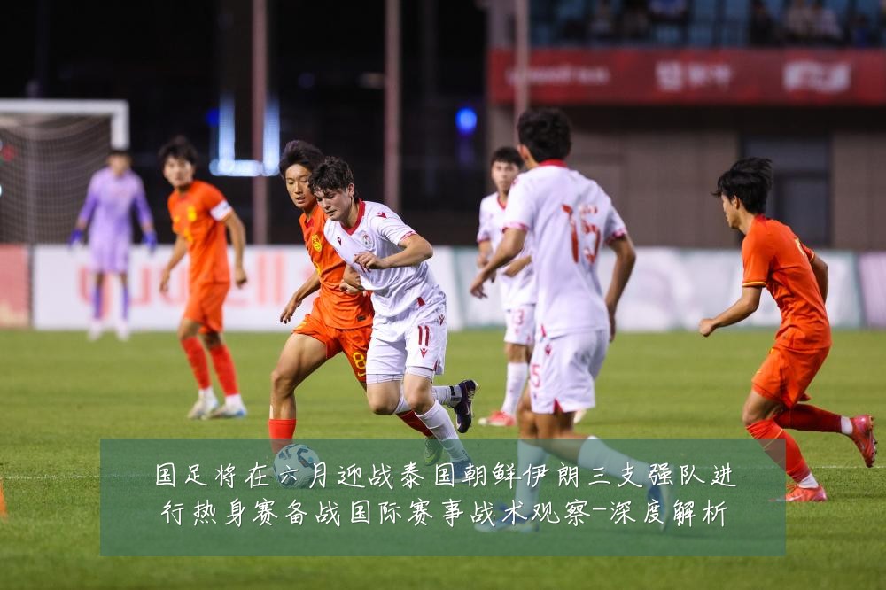 国足将在六月迎战泰国朝鲜伊朗三支强队进行热身赛备战国际赛事战术观察-深度解析